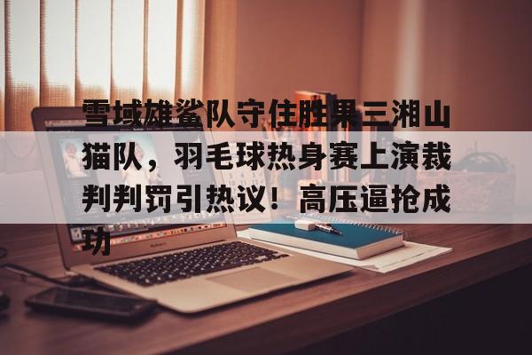 南宫NG官方网站雪域雄鲨队守住胜果三湘山猫队，羽毛球热身赛上演裁判判罚引热议！高压逼抢成功的简单介绍